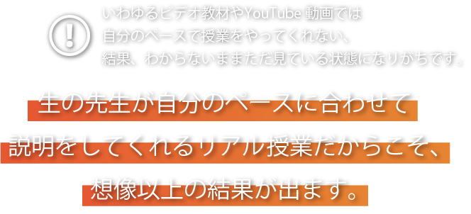 いわゆるビデオ教材やYouTube動画では自分のペースで授業をやってくれない、結果、わからないままただ見ている状態になりがちです。生の先生が自分のペースに合わせて説明をしてくれるリアル授業だからこそ、想像の以上の結果が出ます。