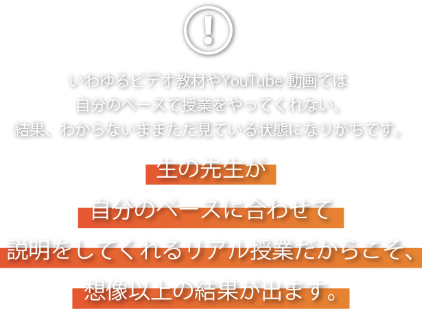 いわゆるビデオ教材やYouTube動画では自分のペースで授業をやってくれない、結果、わからないままただ見ている状態になりがちです。生の先生が自分のペースに合わせて説明をしてくれるリアル授業だからこそ、想像の以上の結果が出ます。