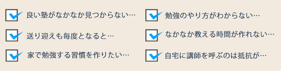 良い塾がなかなか見つからない… 勉強のやり方がわからない… 送り迎えも毎度となると… なかなか教える時間が作れない… 家で勉強する習慣を作りたい… 自宅に講師を呼ぶのは抵抗が…